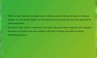 • While it is likely that there is no ideal carrier or delivery system for all growth factors or biological
therapies, it is still unclear whether any of the currently known carriers have been truly optimized for
clinical applications.
• This field of study, which is as important as the study of the growth factor molecules, cells, and genes
themselves, will require much more emphasis as the field of biologic intervention in clinical
therapeutics progresses.
 