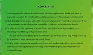 CONCLUSION
 Although growth factors function as molecular mediators of periodontal tissues, their value as
diagnostic biomarkers for periodontal tissue inflammation and/or fibrosis is yet to be elucidated.
 High-throughput technologies applied for assessment of gingival crevicular fluid and saliva will give
new promises for the use of growth factors as objective biomarkers in periodontal disease.
 In earlier studies, the application of growth factors provided different degrees of success in
stimulating wound healing in the periodontal areas.
 There is an imperious need to further evaluate the biologic mechanisms that may be responsible for
the promotion of tissue regeneration by growth factors.
 Finally, studies on growth factors delivery and improved stability seek evidence to conclusively
support the addition of growth factors strategy to the therapeutic protocol for regeneration of
periodontal tissues.
 