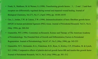 • Frank, S., Madlener, M. & Werner, S. (1996). Transforming growth factors 􀇃1, 􀇃2 and 􀇃3 and their
receptors are differentially regulated during normal and impaired wound healing. Journal of
Biological Chemistry, Vol.271, No.17, (April 1996), pp. 10188-10193
• Gao, J., Jordan, T.W. & Cutress, T.W. (1996). Immunolocalisation of basic fibroblast growth factor
(bFGF) in human periodontal ligament (PDL) tissue. Journal of Periodontal Research, Vol.31, No.4,
(May 1996), pp. 260-264
• Giannobile, WV. (1996). Committee on Research, Science and Therapy of The American Academy
of Periodontology. The Potential Role of Growth and Differentiation Factors in Periodontal
Regeneration. Journal of Periodontology, Vol.67, 67, No.5, (May 1996), pp. 545-553
• Giannobile, W.V., Hernandez, R.A., Finkelman, R.D., Ryan, S., Kiritsy, C.P., D'Andrea, M. & Lynch,
S.E. (1996). Comparative effects of platelet-derived growth factor-BB and insulin-like growth factor
Journal of Periodontal Research, Vol.31, No.5, (July 1996), pp. 301–312
 