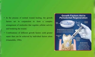 • In the process of normal wound healing, the growth
factors act in conjunction to form a complex
arrangement of molecules that regulate cellular activity
and bordering the wound.
• Combinations of different growth factors yield greater
repair than can be achieved by individual factors alone
(Giannobile, 1996).
 
