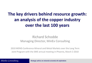 MinEx Consulting Strategic advice on mineral economics & exploration
The key drivers behind resource growth:
an analysis of the copper industry
over the last 100 years
Richard Schodde
Managing Director, MinEx Consulting
2010 MEMS Conference Mineral and Metal Markets over the Long Term
Joint Program with the SME annual meeting in Phoenix, March 3 2010
 