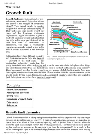 11/29/21, 5:04 AM Growth fault - Wikipedia
https://en.wikipedia.org/wiki/Growth_fault 1/5
Fig. 1. Sketch showing a well-developed growth fault and
accompanying structures.
Growth fault
Growth faults are syndepositional or syn-
sedimentary extensional faults that initiate
and evolve at the margins of continental
plates.[1] They extend parallel to passive
margins that have high sediment supply.[2]
Their fault plane dips mostly toward the
basin and has long-term continuous
displacement. Figure one shows a growth
fault with a concave upward fault plane that
has high updip angle and flattened at its
base into zone of detachment or
décollement. This angle is continuously
changing from nearly vertical in the updip
area to nearly horizontal in the downdip
area.
Sedimentary layers have different geometry
and thickness across the fault. The footwall
– landward of the fault plane – has
undisturbed sedimentary strata that dip
gently toward the basin while the hanging wall – on the basin side of the fault plane – has folded
and faulted sedimentary strata that dip landward close to the fault and basinward away from it.[3]
These layers perch on a low density evaporite or over-pressured shale bed that easily flows away
from higher pressure into lower pressure zones.[3] Most studies since the 1990s concentrate on the
growth faults' driving forces, kinematics and accompanied structures since they are helpful in
fossil fuel explorations as they form structural traps for oil.
Growth fault dynamics
Accompanied structures
Driving force
Importance of growth faults
Future work
References
Growth faults maturation is a long term process that takes millions of years with slip rate ranges
between 0.2-1.2 millimeters per year.[4][5] It starts when sedimentary sequences are deposited on
top of each other above a thick evaporite layer (fig. 2).[6] A growth fault is initiated when the
evaporite layer can no longer support the overlying sequences. The thicker and denser portion
applies much more pressure on the evaporite layer than the thin portion.[6] As a result, a flow
within the evaporite layer is initiated from high pressure areas toward low pressure areas causing
Contents
Growth fault dynamics
 