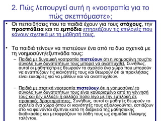 2. Πώς λειτουργεί αυτή η «νοοτροπία για το
πώς σκεπτόμαστε»;
• Οι πεποιθήσεις που τα παιδιά έχουν για τους στόχους, την
προσπάθεια και τα εμπόδια επηρεάζουν τις επιλογές που
κάνουν σχετικά με τη μάθησή τους.
• Τα παιδιά τείνουν να πιστεύουν ένα από τα δυο σχετικά με
τη νοημοσύνη/εξυπνάδα τους:
– Παιδιά με δυναμική νοοτροπία πιστεύουν ότι η νοημοσύνη τους/το
σύνολο των δυνατοτήτων τους μπορεί να αναπτυχθεί. Συνήθως,
αυτοί οι μαθητές/τριες θεωρούν το σχολείο ένα χώρο που μπορούν
να αναπτύξουν τις ικανότητές τους και θεωρούν ότι οι προκλήσεις
είναι ευκαιρίες για να μάθουν και να αναπτυχθούν.
– Παιδιά με στατική νοοτροπία πιστεύουν ότι η νοημοσύνη/ το
σύνολο των δυνατοτήτων τους είναι καθορισμένο από τη γέννησή
τους και δεν αλλάζει ή αλλάζει πολύ λίγο με την εμπλοκή σε
πρακτικές δραστηριότητες. Συνήθως, αυτοί οι μαθητές θεωρούν το
σχολείο ένα χώρο όπου οι ικανότητές τους αξιολογούνται, εστιάζουν
στο να φαίνονται έξυπνοι κατά τη διάρκεια της μαθησιακής
διαδικασίας και μεταφράζουν τα λάθη τους ως σημάδια έλλειψης
ταλέντου.
 