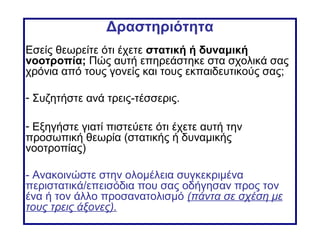 Δραστηριότητα
Εσείς θεωρείτε ότι έχετε στατική ή δυναμική
νοοτροπία; Πώς αυτή επηρεάστηκε στα σχολικά σας
χρόνια από τους γονείς και τους εκπαιδευτικούς σας;
- Συζητήστε ανά τρεις-τέσσερις.
- Εξηγήστε γιατί πιστεύετε ότι έχετε αυτή την
προσωπική θεωρία (στατικής ή δυναμικής
νοοτροπίας)
- Ανακοινώστε στην ολομέλεια συγκεκριμένα
περιστατικά/επεισόδια που σας οδήγησαν προς τον
ένα ή τον άλλο προσανατολισμό (πάντα σε σχέση με
τους τρεις άξονες).
 