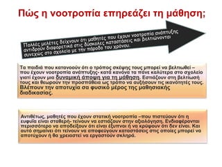 Πώς η νοοτροπία επηρεάζει τη μάθηση;
Αντιθέτως, μαθητές που έχουν στατική νοοτροπία –που πιστεύουν ότι η
ευφυΐα είναι σταθερή- τείνουν να εστιάζουν στην αξιολόγηση. Ενδιαφέρονται
περισσότερο να αποδείξουν ότι είναι έξυπνοι ή να κρύψουν ότι δεν είναι. Και
αυτό σημαίνει ότι τείνουν να αποφεύγουν καταστάσεις στις οποίες μπορεί να
αποτύχουν ή θα χρειαστεί να εργαστούν σκληρά.
Τα παιδιά που κατανοούν ότι ο τρόπος σκέψης τους μπορεί να βελτιωθεί –
που έχουν νοοτροπία ανάπτυξης- κατά κανόνα τα πάνε καλύτερα στο σχολείο
γιατί έχουν μια δυναμική άποψη για τη μάθηση. Εστιάζουν στη βελτίωσή
τους και θεωρούν την προσπάθεια ως τρόπο να αυξήσουν τις ικανότητές τους.
Βλέπουν την αποτυχία σα φυσικό μέρος της μαθησιακής
διαδικασίας.
Πολλές μελέτες δείχνουν ότι μαθητές που έχουν νοοτροπία ανάπτυξης
αντιδρούν διαφορετικά στις δύσκολες καταστάσεις και βελτιώνονται
συνεχώς στο σχολείο με την πάροδο του χρόνου.
 