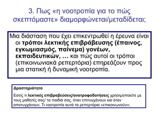 3. Πως «η νοοτροπία για το πώς
σκεπτόμαστε» διαμορφώνεται/μεταδίδεται;
Μια διάσταση που έχει επικεντρωθεί η έρευνα είναι
οι τρόποι λεκτικής επιβράβευσης (έπαινος,
εγκωμιασμός, παίνεμα) γονέων,
εκπαιδευτικών, … και πώς αυτοί οι τρόποι
(επικοινωνιακά ρεπερτόρια) επηρεάζουν προς
μια στατική ή δυναμική νοοτροπία.
Δραστηριότητα
Εσείς τι λεκτικές επιβραβεύσεις/ανατροφοδοτήσεις χρησιμοποιείτε με
τους μαθητές σας/ τα παιδιά σας, όταν επιτυγχάνουν και όταν
αποτυγχάνουν; Τι νοοτροπία αυτά τα ρεπερτόρια «επικοινωνούν»;
 