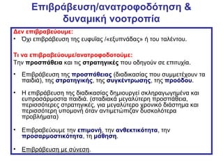Επιβράβευση/ανατροφοδότηση &
δυναμική νοοτροπία
Δεν επιβραβεύουμε:
• Όχι επιβράβευση της ευφυΐας /«εξυπνάδας» ή του ταλέντου.
Τι να επιβραβεύουμε/ανατροφοδοτούμε:
Την προσπάθεια και τις στρατηγικές που οδηγούν σε επιτυχία.
• Επιβράβευση της προσπάθειας (διαδικασίας που συμμετέχουν τα
παιδιά), της στρατηγικής, της συγκέντρωσης, της προόδου.
• Η επιβράβευση της διαδικασίας δημιουργεί σκληραγωγημένα και
ευπροσάρμοστα παιδιά. (σταδιακά μεγαλύτερη προσπάθεια,
περισσότερες στρατηγικές, για μεγαλύτερο χρονικό διάστημα και
περισσότερη υπομονή όταν αντιμετώπιζαν δυσκολότερα
προβλήματα)
• Επιβραβεύουμε την επιμονή, την ανθεκτικότητα, την
προσαρμοστικότητα, τη μάθηση.
• Επιβράβευση με σύνεση.
 