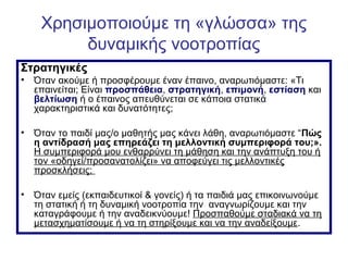 Χρησιμοποιούμε τη «γλώσσα» της
δυναμικής νοοτροπίας
Στρατηγικές
• Όταν ακούμε ή προσφέρουμε έναν έπαινο, αναρωτιόμαστε: «Τι
επαινείται; Είναι προσπάθεια, στρατηγική, επιμονή, εστίαση και
βελτίωση ή ο έπαινος απευθύνεται σε κάποια στατικά
χαρακτηριστικά και δυνατότητες;
• Όταν το παιδί μας/ο μαθητής μας κάνει λάθη, αναρωτιόμαστε “Πώς
η αντίδρασή μας επηρεάζει τη μελλοντική συμπεριφορά του;».
Η συμπεριφορά μου ενθαρρύνει τη μάθηση και την ανάπτυξη του ή
τον «οδηγεί/προσανατολίζει» να αποφεύγει τις μελλοντικές
προσκλήσεις;
• Όταν εμείς (εκπαιδευτικοί & γονείς) ή τα παιδιά μας επικοινωνούμε
τη στατική ή τη δυναμική νοοτροπία την αναγνωρίζουμε και την
καταγράφουμε ή την αναδεικνύουμε! Προσπαθούμε σταδιακά να τη
μετασχηματίσουμε ή να τη στηρίξουμε και να την αναδείξουμε.
 