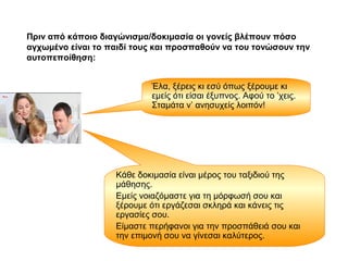 Πριν από κάποιο διαγώνισμα/δοκιμασία οι γονείς βλέπουν πόσο
αγχωμένο είναι το παιδί τους και προσπαθούν να του τονώσουν την
αυτοπεποίθηση:
Έλα, ξέρεις κι εσύ όπως ξέρουμε κι
εμείς ότι είσαι έξυπνος. Αφού το ’χεις.
Σταμάτα ν’ ανησυχείς λοιπόν!
Κάθε δοκιμασία είναι μέρος του ταξιδιού της
μάθησης.
Εμείς νοιαζόμαστε για τη μόρφωσή σου και
ξέρουμε ότι εργάζεσαι σκληρά και κάνεις τις
εργασίες σου.
Είμαστε περήφανοι για την προσπάθειά σου και
την επιμονή σου να γίνεσαι καλύτερος.
 