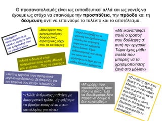 Ο προσανατολισμός είναι ως εκπαιδευτικοί αλλά και ως γονείς να
έχουμε ως στόχο να επαινούμε την προσπάθεια, την πρόοδο και τη
δέσμευση αντί να επαινούμε το ταλέντο και το αποτέλεσμα.
«Πράγματι
προετοιμάστηκες
καλά γι αυτό το τεστ
και η πρόοδός σου
το αποδεικνύει»
«Μου άρεσε που
χρησιμοποίησες
διαφορετικές
στρατηγικές μέχρι
που τα κατάφερες
«Με ικανοποίησε
πολύ ο τρόπος
που δούλεψες σ’
αυτή την εργασία.
Τώρα έχεις μάθει
πολλά που
μπορείς να τα
χρησιμοποιήσεις
ξανά στο μέλλον»
«Ξέρω ότι νόμιζες ότι οιεργασίες του σχολείου είναιεύκολες και ανησυχείςτώρα που τα πράγματαδυσκολεύουν. Είμαιενθουσιασμένος που πίεσεςτον εαυτό σου καιεργάστηκες σκληρά για ναμάθεις δύσκολα πράγματα»
«Αυτή η εργασία ήταν πραγματικάμεγάλη και δύσκολη. Σε θαυμάζω γιατην επιμονή σου να την τελειώσεις»
«Αυτή η δουλειά είναι
πραγματικά πολύ καλή. Μίλησέ
μου γι αυτήν… Πώς το έκανες;»
•Μ’ αρέσει που
προσπάθησες τόσο
πολύ γι αυτό. Έλα
να δουλέψουμε λίγο
παρέα να δούμε τι
δεν κατάλαβες.»
«Ο καθένας έχει τους
δικούς του ρυθμούς.
Μπορεί να σου πάρει
λίγο παραπάνω να το
συλλάβεις και να
εξοικειωθείς μ’ αυτό,
αλλά αν συνεχίσεις να
δουλεύεις με τέτοιο
ζήλο σίγουρα θα το
καταφέρεις.
•«Κάθε άνθρωπος μαθαίνει με
διαφορετικό τρόπο. Ας ψάξουμε
να βρούμε ποιος είναι ο πιο
κατάλληλος για σένα»
 