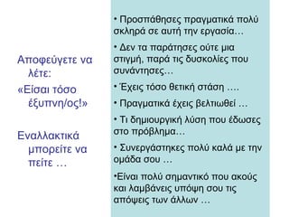 Αποφεύγετε να
λέτε:
«Είσαι τόσο
έξυπνη/ος!»
Εναλλακτικά
μπορείτε να
πείτε …
• Προσπάθησες πραγματικά πολύ
σκληρά σε αυτή την εργασία…
• Δεν τα παράτησες ούτε μια
στιγμή, παρά τις δυσκολίες που
συνάντησες…
• Έχεις τόσο θετική στάση ….
• Πραγματικά έχεις βελτιωθεί …
• Τι δημιουργική λύση που έδωσες
στο πρόβλημα…
• Συνεργάστηκες πολύ καλά με την
ομάδα σου …
•Είναι πολύ σημαντικό που ακούς
και λαμβάνεις υπόψη σου τις
απόψεις των άλλων …
 