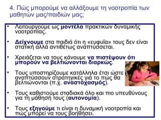 • Λειτουργούμε ως μοντέλα πρακτικών δυναμικής
νοοτροπίας.
• Δείχνουμε στα παιδιά ότι η «ευφυΐα» τους δεν είναι
στατική αλλά αντιθέτως αναπτύσσεται.
• Χρειάζεται να τους κάνουμε να πιστέψουν ότι
μπορούν να βελτιώνονται διαρκώς.
• Τους υποστηρίζουμε κατάλληλα έτσι ώστε να
αναπτύσσουν στρατηγικές για το πώς θα
βελτιώνονται (π.χ. αναστοχασμός).
• Τους καθιστούμε σταδιακά όλο και πιο υπευθύνους
για τη μάθησή τους (αυτονομία).
• Τους εξηγούμε τι είναι η δυναμική νοοτροπία και
πώς μπορεί να τους βοηθήσει.
4. Πώς μπορούμε να αλλάξουμε τη νοοτροπία των
μαθητών μας/παιδιών μας;
 