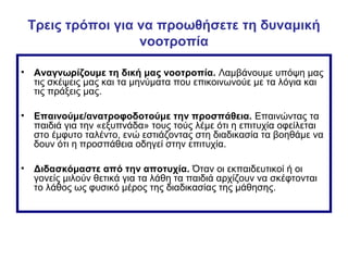 Τρεις τρόποι για να προωθήσετε τη δυναμική
νοοτροπία
• Αναγνωρίζουμε τη δική μας νοοτροπία. Λαμβάνουμε υπόψη μας
τις σκέψεις μας και τα μηνύματα που επικοινωνούε με τα λόγια και
τις πράξεις μας.
• Επαινούμε/ανατροφοδοτούμε την προσπάθεια. Επαινώντας τα
παιδιά για την «εξυπνάδα» τους τούς λέμε ότι η επιτυχία οφείλεται
στο έμφυτο ταλέντο, ενώ εστιάζοντας στη διαδικασία τα βοηθάμε να
δουν ότι η προσπάθεια οδηγεί στην επιτυχία.
• Διδασκόμαστε από την αποτυχία. Όταν οι εκπαιδευτικοί ή οι
γονείς μιλούν θετικά για τα λάθη τα παιδιά αρχίζουν να σκέφτονται
το λάθος ως φυσικό μέρος της διαδικασίας της μάθησης.
 
