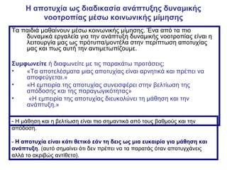 Η αποτυχία ως διαδικασία ανάπτυξης δυναμικής
νοοτροπίας μέσω κοινωνικής μίμησης
Τα παιδιά μαθαίνουν μέσω κοινωνικής μίμησης. Ένα από τα πιο
δυναμικά εργαλεία για την ανάπτυξη δυναμικής νοοτροπίας είναι η
λειτουργία μας ως πρότυπα/μοντέλα στην περίπτωση αποτυχίας
μας και πως αυτή την αντιμετωπίζουμε.
Συμφωνείτε ή διαφωνείτε με τις παρακάτω προτάσεις;
• «Τα αποτελέσματα μιας αποτυχίας είναι αρνητικά και πρέπει να
αποφεύγεται.»
• «Η εμπειρία της αποτυχίας συνεισφέρει στην βελτίωση της
απόδοσης και της παραγωγικότητας»
• «Η εμπειρία της αποτυχίας διευκολύνει τη μάθηση και την
ανάπτυξη.»
- Η μάθηση και η βελτίωση είναι πιο σημαντικά από τους βαθμούς και την
απόδοση.
- Η αποτυχία είναι κάτι θετικό εάν τη δεις ως μια ευκαιρία για μάθηση και
ανάπτυξη. (αυτό σημαίνει ότι δεν πρέπει να τα παρατάς όταν αποτυγχάνεις
αλλά το ακριβώς αντίθετο).
 