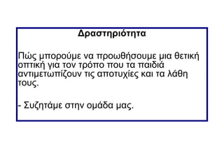 Δραστηριότητα
Πώς μπορούμε να προωθήσουμε μια θετική
οπτική για τον τρόπο που τα παιδιά
αντιμετωπίζουν τις αποτυχίες και τα λάθη
τους.
- Συζητάμε στην ομάδα μας.
 