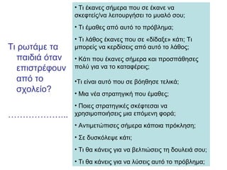 Τι ρωτάμε τα
παιδιά όταν
επιστρέφουν
από το
σχολείο?
………………...
• Τι έκανες σήμερα που σε έκανε να
σκεφτείς/να λειτουργήσει το μυαλό σου;
• Τι έμαθες από αυτό το πρόβλημα;
• Τι λάθος έκανες που σε «δίδαξε» κάτι; Τι
μπορείς να κερδίσεις από αυτό το λάθος;
• Κάτι που έκανες σήμερα και προσπάθησες
πολύ για να το καταφέρεις;
•Τι είναι αυτό που σε βόηθησε τελικά;
• Μια νέα στρατηγική που έμαθες;
• Ποιες στρατηγικές σκέφτεσαι να
χρησιμοποιήσεις μια επόμενη φορά;
• Αντιμετώπισες σήμερα κάποια πρόκληση;
• Σε δυσκόλεψε κάτι;
• Τι θα κάνεις για να βελτιώσεις τη δουλειά σου;
• Τι θα κάνεις για να λύσεις αυτό το πρόβλημα;
 