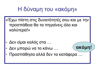 Η δύναμη του «ακόμη»
«Έχω πίστη στις δυνατότητές σου και με την
προσπάθεια θα τα πηγαίνεις όλο και
καλύτερα!»
- Δεν είμαι καλός στα …
- Δεν μπορώ να το κάνω …
- Προσπάθησα αλλά δεν τα κατάφερα …
ακόμη!
 