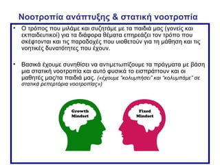 Νοοτροπία ανάπτυξης & στατική νοοτροπία
• Ο τρόπος που μιλάμε και συζητάμε με τα παιδιά μας (γονείς και
εκπαιδευτικοί) για τα διάφορα θέματα επηρεάζει τον τρόπο που
σκέφτονται και τις παραδοχές που υιοθετούν για τη μάθηση και τις
νοητικές δυνατότητες που έχουν.
• Βασικά έχουμε συνηθίσει να αντιμετωπίζουμε τα πράγματα με βάση
μια στατική νοοτροπία και αυτό φυσικά το εισπράττουν και οι
μαθητές μας/τα παιδιά μας. («έχουμε “κολυμπήσει” και “κολυμπάμε” σε
στατικά ρεπερτόρια νοοτροπίας»)
 