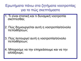 Ερωτήματα πάνω στα ζητήματα νοοτροπίας
για το πώς σκεπτόμαστε
1. Τι είναι στατική και τι δυναμική νοοτροπία
σκέπτεσθαι;
2. Πώς δημιουργείται αυτή η νοοτροπία/σύνολο
πεποιθήσεων;
3. Πώς λειτουργεί αυτή η νοοτροπία/σύνολο
πεποιθήσεων;
4. Μπορούμε να την επηρεάσουμε και να την
αλλάξουμε;
 