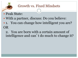 Growth vs. Fixed Mindsets
 Peak State:
 With a partner, discuss: Do you believe:
 1. You can change how intelligent you are?
OR
2. You are born with a certain amount of
intelligence and can’t do much to change it?
 