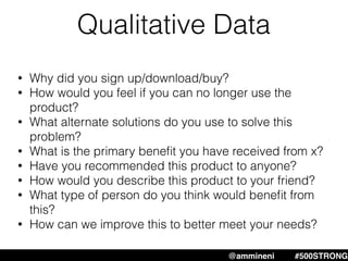 Qualitative Data
@ammineni #500STRONG
• Why did you sign up/download/buy?
• How would you feel if you can no longer use the
product?
• What alternate solutions do you use to solve this
problem?
• What is the primary beneﬁt you have received from x?
• Have you recommended this product to anyone?
• How would you describe this product to your friend?
• What type of person do you think would beneﬁt from
this?
• How can we improve this to better meet your needs?
 