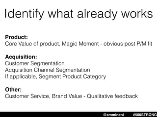 Identify what already works
Product:
Core Value of product, Magic Moment - obvious post P/M ﬁt
Acquisition:
Customer Segmentation
Acquisition Channel Segmentation
If applicable, Segment Product Category
Other:
Customer Service, Brand Value - Qualitative feedback
@ammineni #MHW #500STRONG@ammineni #500STRONG
 
