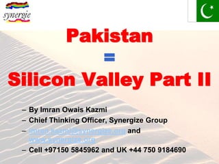 Pakistan
          =
Silicon Valley Part II
 – By Imran Owais Kazmi
 – Chief Thinking Officer, Synergize Group
 – imran.kazmi@synergize.org and
   www.synergize.org
 – Cell +97150 5845962 and UK +44 750 9184690
 