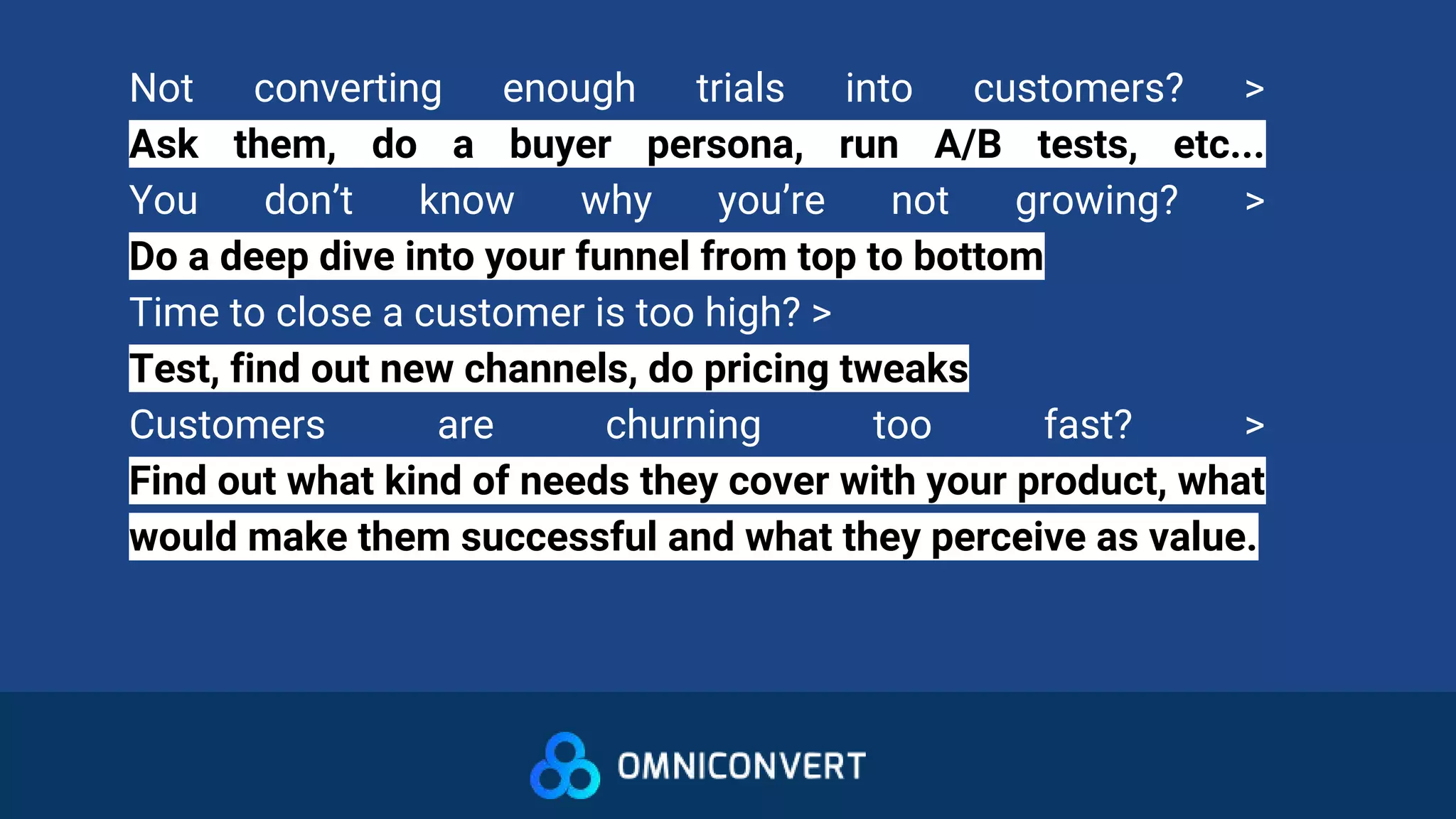 Not converting enough trials into customers? >
Ask them, do a buyer persona, run A/B tests, etc...
You don’t know why you’re not growing? >
Do a deep dive into your funnel from top to bottom
Time to close a customer is too high? >
Test, find out new channels, do pricing tweaks
Customers are churning too fast? >
Find out what kind of needs they cover with your product, what
would make them successful and what they perceive as value.
 