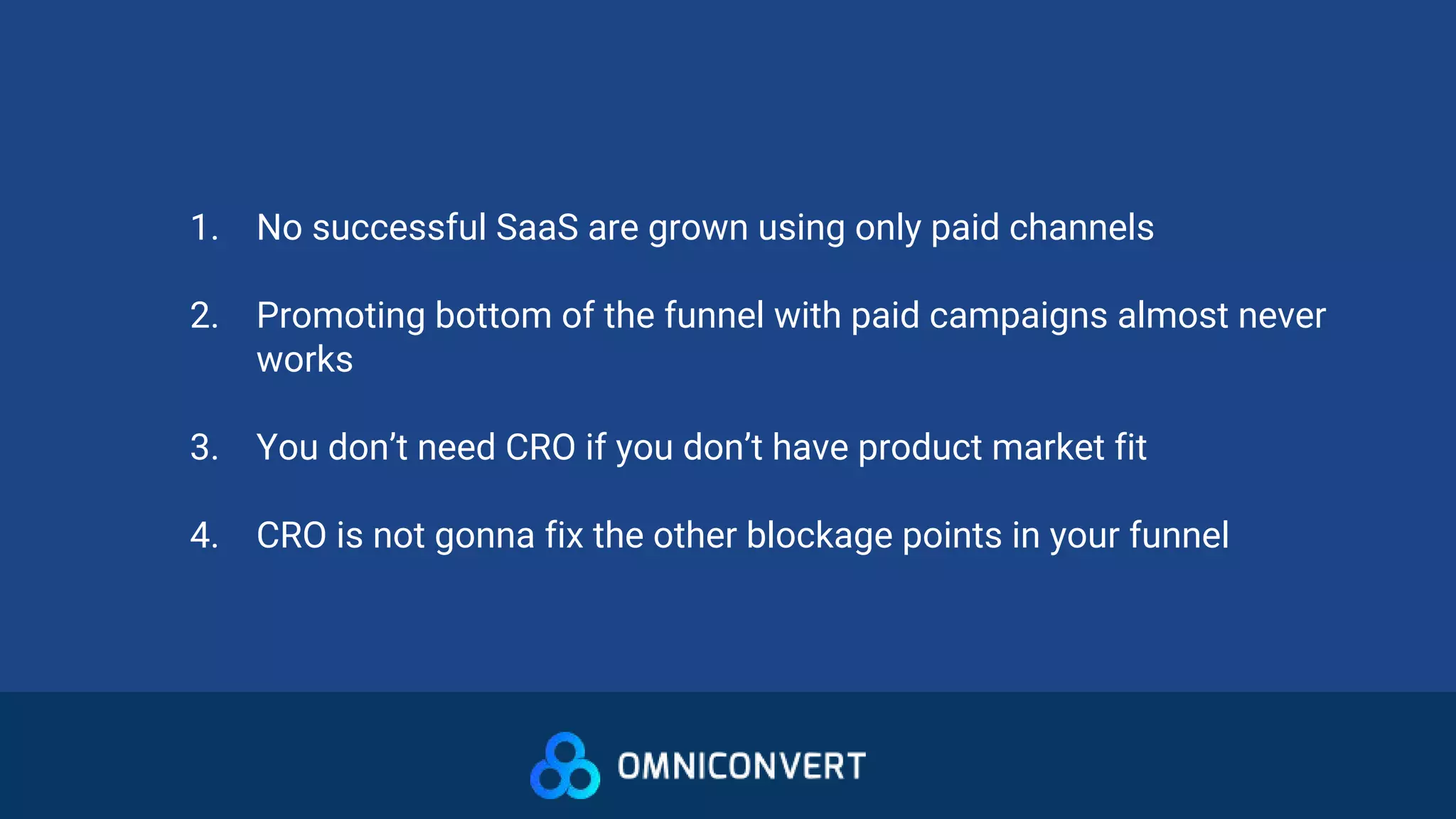 1. No successful SaaS are grown using only paid channels
2. Promoting bottom of the funnel with paid campaigns almost never
works
3. You don’t need CRO if you don’t have product market fit
4. CRO is not gonna fix the other blockage points in your funnel
 