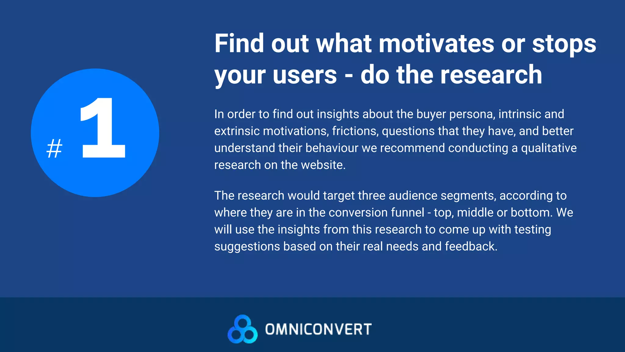Find out what motivates or stops
your users - do the research
# 1 In order to find out insights about the buyer persona, intrinsic and
extrinsic motivations, frictions, questions that they have, and better
understand their behaviour we recommend conducting a qualitative
research on the website.
The research would target three audience segments, according to
where they are in the conversion funnel - top, middle or bottom. We
will use the insights from this research to come up with testing
suggestions based on their real needs and feedback.
 