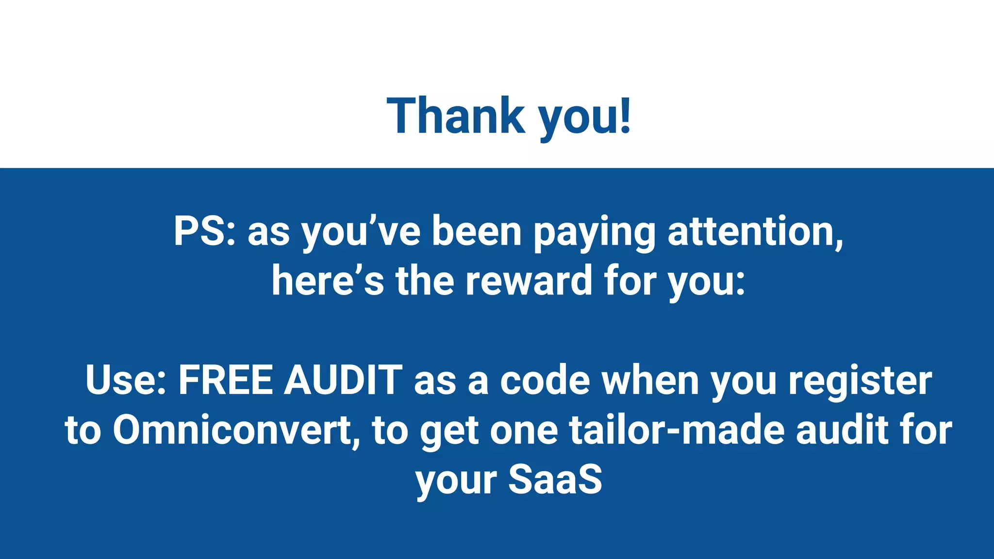 Thank You &
Thank you!
PS: as you’ve been paying attention,
here’s the reward for you:
Use: FREE AUDIT as a code when you register
to Omniconvert, to get one tailor-made audit for
your SaaS
 