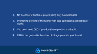 1. No successful SaaS are grown using only paid channels
2. Promoting bottom of the funnel with paid campaigns almost never
works
3. You don’t need CRO if you don’t have product market fit
4. CRO is not gonna fix the other blockage points in your funnel
 