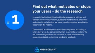Find out what motivates or stops
your users - do the research
# 1 In order to find out insights about the buyer persona, intrinsic and
extrinsic motivations, frictions, questions that they have, and better
understand their behaviour we recommend conducting a qualitative
research on the website.
The research would target three audience segments, according to
where they are in the conversion funnel - top, middle or bottom. We
will use the insights from this research to come up with testing
suggestions based on their real needs and feedback.
 