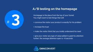 A/B testing on the homepage
# 3 Homepage is the place from the top of your funnel.
You might want to test things that will:
> convince the visitor your product is exactly for his problem
> increase the trust
> make the visitor think that you totally understand his need
> give your visitor any type of value-added to grab his attention
further: the average attention span is ~8 seconds
 
