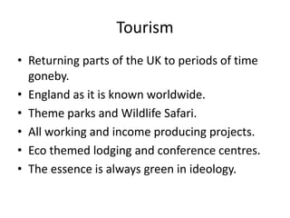 Tourism
• Returning parts of the UK to periods of time
  goneby.
• England as it is known worldwide.
• Theme parks and Wildlife Safari.
• All working and income producing projects.
• Eco themed lodging and conference centres.
• The essence is always green in ideology.
 