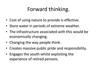 Forward thinking.
• Cost of using nature to provide is effective.
• Store water in periods of extreme weather.
• The infrastructure associated with this would be
  economically changing.
• Changing the way people think.
• Creates massive public pride and responsibility.
• Engages the youth whilst exploiting the
  experience of retired persons.
 