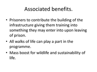 Associated benefits.
• Prisoners to contribute the building of the
  infrastructure giving them training into
  something they may enter into upon leaving
  of prison.
• All walks of life can play a part in the
  programme.
• Mass boost for wildlife and sustainability of
  life.
 
