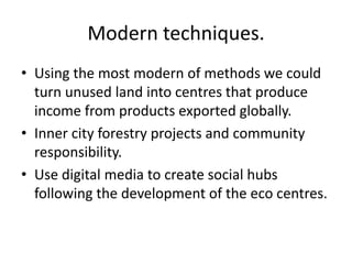 Modern techniques.
• Using the most modern of methods we could
  turn unused land into centres that produce
  income from products exported globally.
• Inner city forestry projects and community
  responsibility.
• Use digital media to create social hubs
  following the development of the eco centres.
 