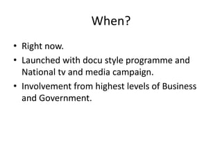 When?
• Right now.
• Launched with docu style programme and
  National tv and media campaign.
• Involvement from highest levels of Business
  and Government.
 