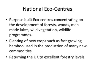 National Eco-Centres
• Purpose built Eco-centres concentrating on
  the development of forests, woods, man
  made lakes, wild vegetation, wildlife
  programmes.
• Planting of new crops such as fast growing
  bamboo used in the production of many new
  commodities.
• Returning the UK to excellent forestry levels.
 