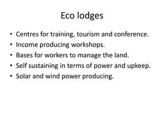 Eco lodges
•   Centres for training, tourism and conference.
•   Income producing workshops.
•   Bases for workers to manage the land.
•   Self sustaining in terms of power and upkeep.
•   Solar and wind power producing.
 