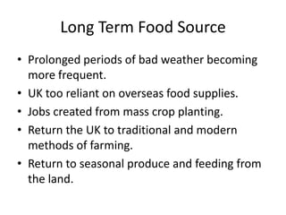 Long Term Food Source
• Prolonged periods of bad weather becoming
  more frequent.
• UK too reliant on overseas food supplies.
• Jobs created from mass crop planting.
• Return the UK to traditional and modern
  methods of farming.
• Return to seasonal produce and feeding from
  the land.
 