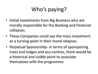 Who’s paying?
• Initial investments from Big Business who are
  morally responsible for the Banking and Financial
  collapses.
• These Companies could see the mass investment
  as a turning point in their moral relapses.
• Perpetual Sponsorship- in terms of sponsporing
  trees and lodges and eco-centres, there would be
  a historical and visible point to associate
  themselves with the programme.
 