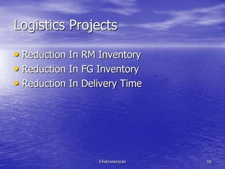 Logistics Projects

• Reduction In RM Inventory
• Reduction In FG Inventory
• Reduction In Delivery Time




                               16
 