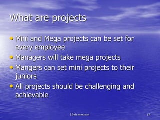 What are projects

• Mini and Mega projects can be set for
  every employee
• Managers will take mega projects
• Mangers can set mini projects to their
  juniors
• All projects should be challenging and
  achievable

                                           17
 