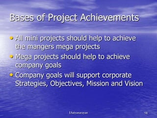 Bases of Project Achievements

• All mini projects should help to achieve
  the mangers mega projects
• Mega projects should help to achieve
  company goals
• Company goals will support corporate
  Strategies, Objectives, Mission and Vision



                                               18
 