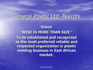 General Plastic Ltd -Nairobi
               Vision
    “WISE IS MORE THAN SIZE “
 To be established and recognized
 as the most preferred reliable and
  respected organization in plastic
  molding business in East African
              market.


              J.Satyanarayan          19
 