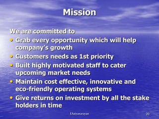 Mission

We are committed to
• Grab every opportunity which will help
  company’s growth
• Customers needs as 1st priority
• Built highly motivated staff to cater
  upcoming market needs
• Maintain cost effective, innovative and
  eco-friendly operating systems
• Give returns on investment by all the stake
  holders in time
                                           20
 