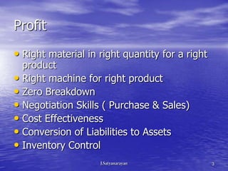 Profit
• Right material in right quantity for a right
  product
• Right machine for right product
• Zero Breakdown
• Negotiation Skills ( Purchase & Sales)
• Cost Effectiveness
• Conversion of Liabilities to Assets
• Inventory Control
                                                 3
 