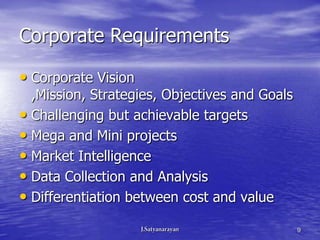 Corporate Requirements

• Corporate Vision
  ,Mission, Strategies, Objectives and Goals
• Challenging but achievable targets
• Mega and Mini projects
• Market Intelligence
• Data Collection and Analysis
• Differentiation between cost and value
                                               9
 